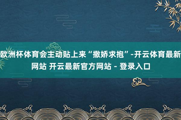 欧洲杯体育会主动贴上来“撒娇求抱”-开云体育最新网站 开云最新官方网站 - 登录入口