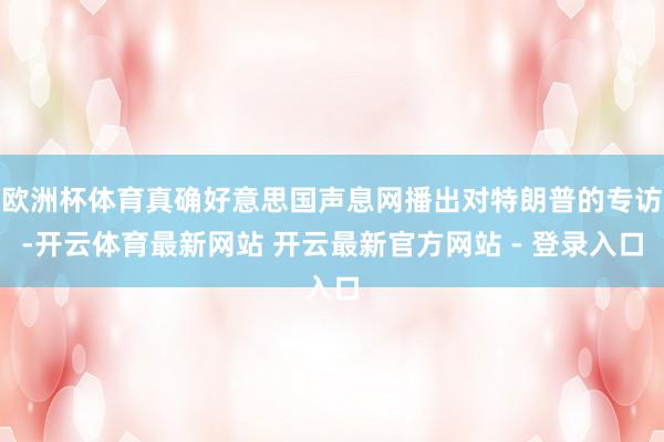 欧洲杯体育真确好意思国声息网播出对特朗普的专访-开云体育最新网站 开云最新官方网站 - 登录入口