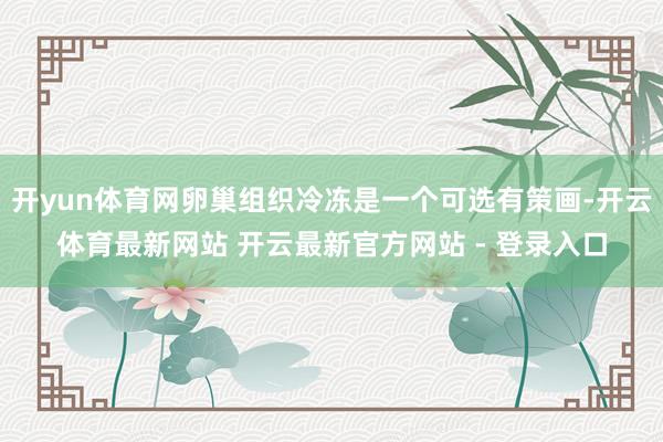 开yun体育网卵巢组织冷冻是一个可选有策画-开云体育最新网站 开云最新官方网站 - 登录入口