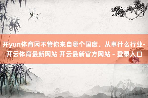 开yun体育网不管你来自哪个国度、从事什么行业-开云体育最新网站 开云最新官方网站 - 登录入口