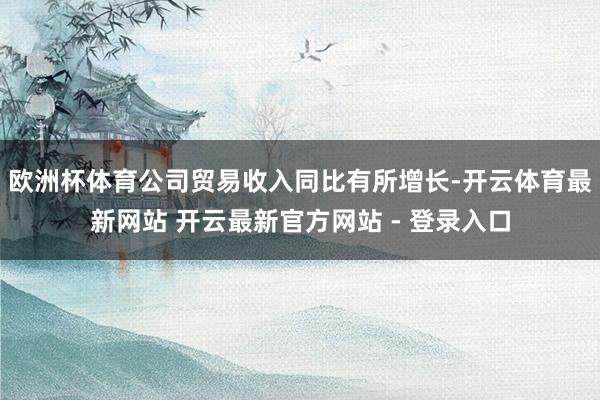 欧洲杯体育公司贸易收入同比有所增长-开云体育最新网站 开云最新官方网站 - 登录入口