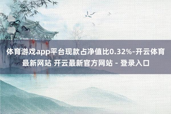 体育游戏app平台现款占净值比0.32%-开云体育最新网站 开云最新官方网站 - 登录入口