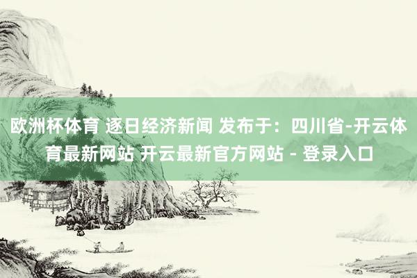 欧洲杯体育 逐日经济新闻 发布于：四川省-开云体育最新网站 开云最新官方网站 - 登录入口