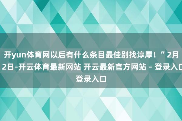 开yun体育网以后有什么条目最佳别找淳厚！”2月12日-开云体育最新网站 开云最新官方网站 - 登录入口