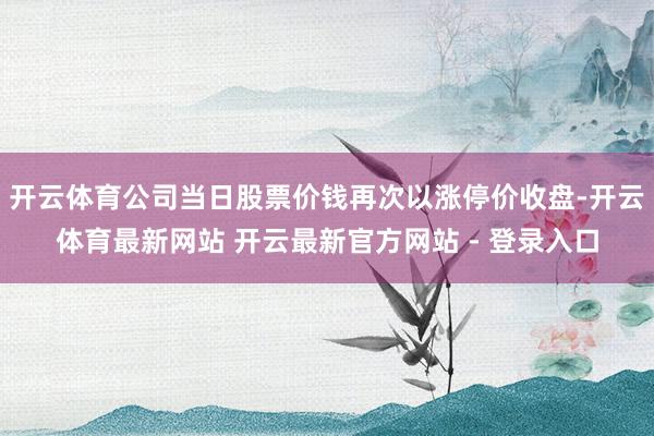 开云体育公司当日股票价钱再次以涨停价收盘-开云体育最新网站 开云最新官方网站 - 登录入口