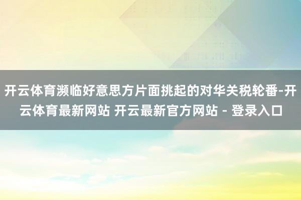 开云体育濒临好意思方片面挑起的对华关税轮番-开云体育最新网站 开云最新官方网站 - 登录入口