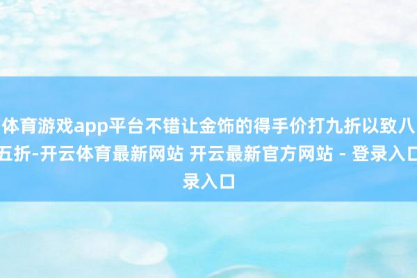 体育游戏app平台不错让金饰的得手价打九折以致八五折-开云体育最新网站 开云最新官方网站 - 登录入口