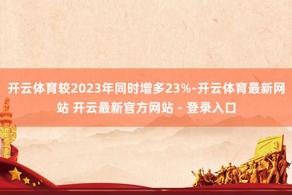 开云体育较2023年同时增多23%-开云体育最新网站 开云最新官方网站 - 登录入口