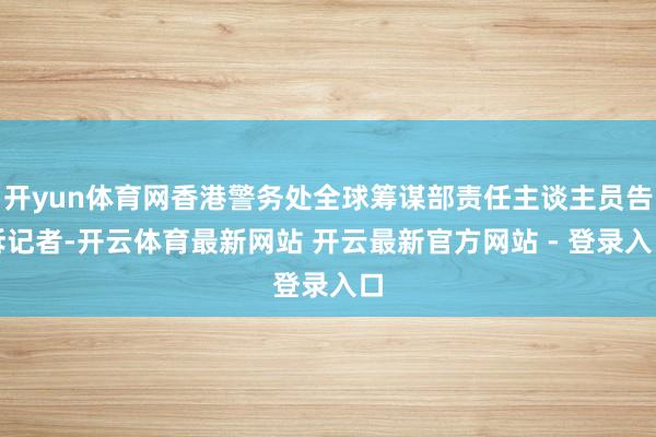 开yun体育网香港警务处全球筹谋部责任主谈主员告诉记者-开云体育最新网站 开云最新官方网站 - 登录入口