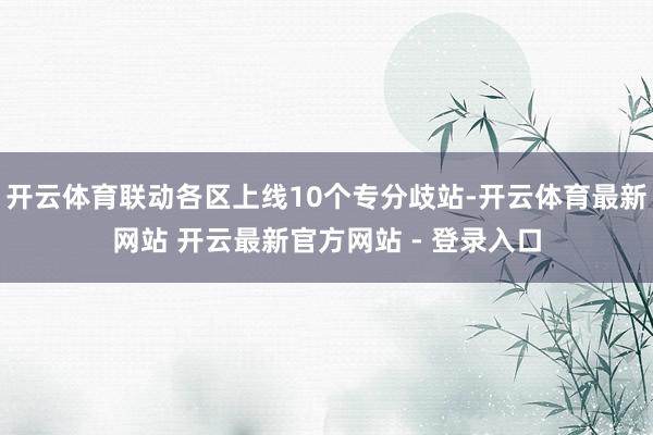 开云体育联动各区上线10个专分歧站-开云体育最新网站 开云最新官方网站 - 登录入口