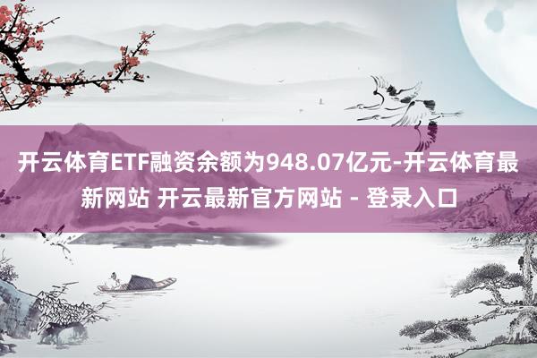 开云体育ETF融资余额为948.07亿元-开云体育最新网站 开云最新官方网站 - 登录入口