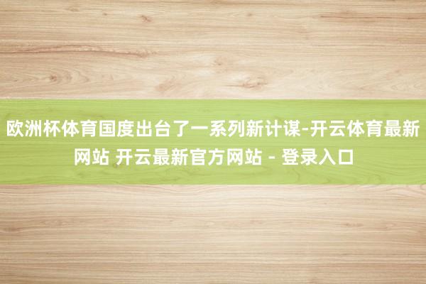 欧洲杯体育国度出台了一系列新计谋-开云体育最新网站 开云最新官方网站 - 登录入口