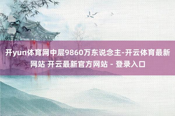 开yun体育网中层9860万东说念主-开云体育最新网站 开云最新官方网站 - 登录入口
