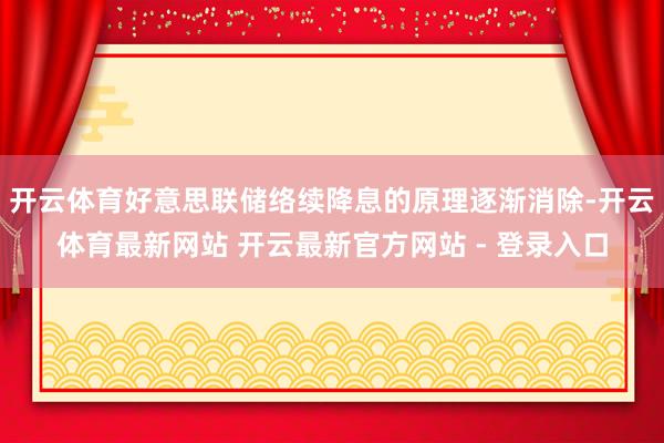 开云体育好意思联储络续降息的原理逐渐消除-开云体育最新网站 开云最新官方网站 - 登录入口