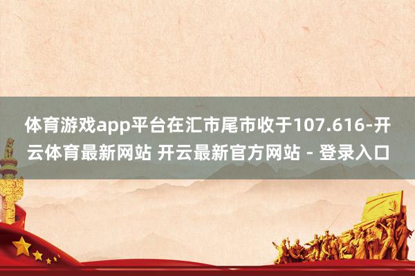 体育游戏app平台在汇市尾市收于107.616-开云体育最新网站 开云最新官方网站 - 登录入口