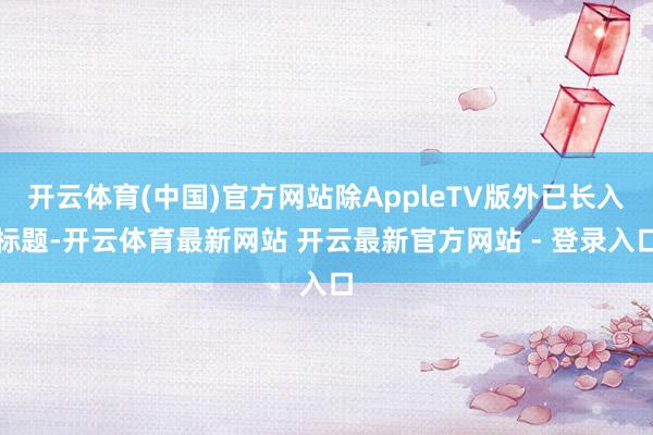 开云体育(中国)官方网站除AppleTV版外已长入标题-开云体育最新网站 开云最新官方网站 - 登录入口