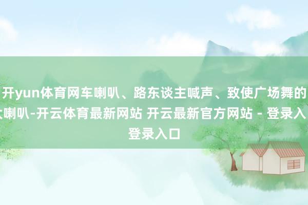 开yun体育网车喇叭、路东谈主喊声、致使广场舞的大喇叭-开云体育最新网站 开云最新官方网站 - 登录入口