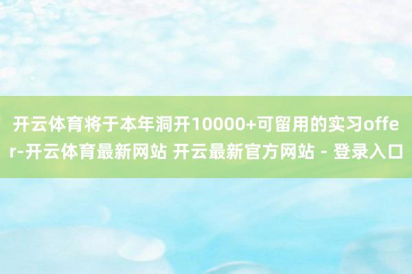 开云体育将于本年洞开10000+可留用的实习offer-开云体育最新网站 开云最新官方网站 - 登录入口