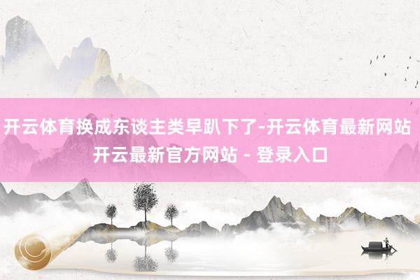 开云体育换成东谈主类早趴下了-开云体育最新网站 开云最新官方网站 - 登录入口