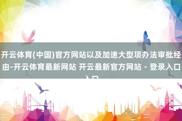 开云体育(中国)官方网站以及加速大型项办法审批经由-开云体育最新网站 开云最新官方网站 - 登录入口