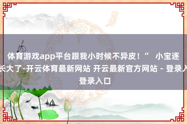 体育游戏app平台跟我小时候不异皮！”  小宝逐步长大了-开云体育最新网站 开云最新官方网站 - 登录入口