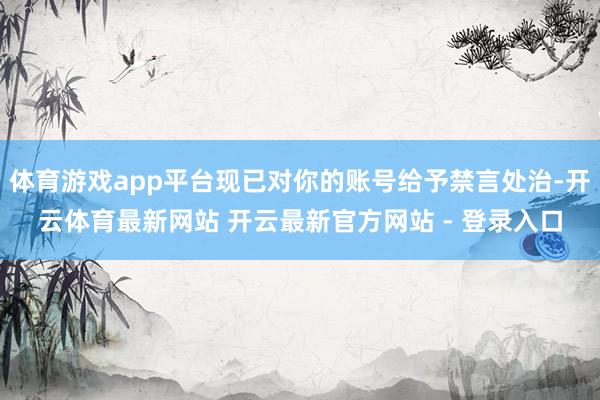 体育游戏app平台现已对你的账号给予禁言处治-开云体育最新网站 开云最新官方网站 - 登录入口