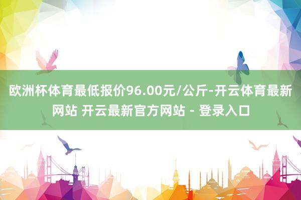 欧洲杯体育最低报价96.00元/公斤-开云体育最新网站 开云最新官方网站 - 登录入口