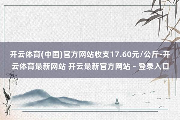 开云体育(中国)官方网站收支17.60元/公斤-开云体育最新网站 开云最新官方网站 - 登录入口