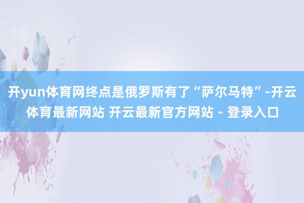 开yun体育网终点是俄罗斯有了“萨尔马特”-开云体育最新网站 开云最新官方网站 - 登录入口