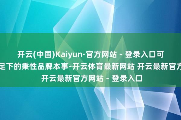 开云(中国)Kaiyun·官方网站 - 登录入口可不才层病院无为足下的秉性品牌本事-开云体育最新网站 开云最新官方网站 - 登录入口