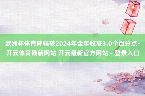 欧洲杯体育降幅较2024年全年收窄3.0个百分点-开云体育最新网站 开云最新官方网站 - 登录入口