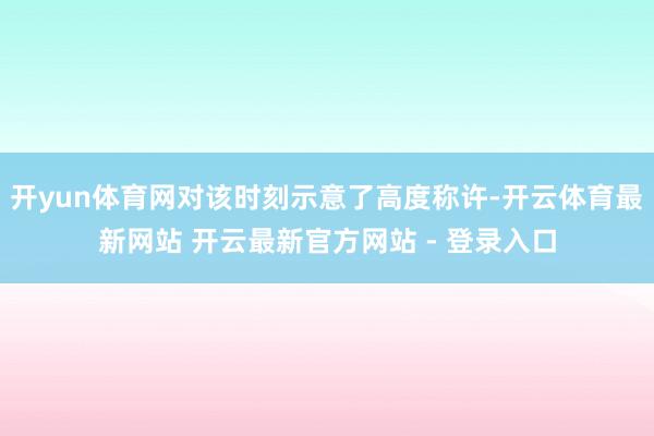 开yun体育网对该时刻示意了高度称许-开云体育最新网站 开云最新官方网站 - 登录入口