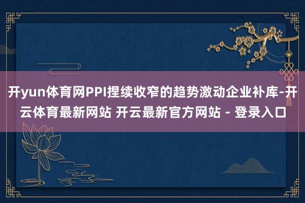 开yun体育网PPI捏续收窄的趋势激动企业补库-开云体育最新网站 开云最新官方网站 - 登录入口