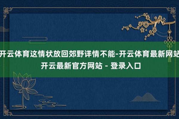 开云体育这情状放回郊野详情不能-开云体育最新网站 开云最新官方网站 - 登录入口