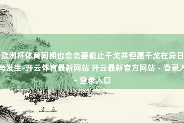 欧洲杯体育同期也念念要截止干戈并但愿干戈在异日不再发生-开云体育最新网站 开云最新官方网站 - 登录入口