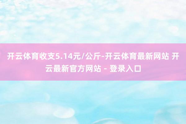 开云体育收支5.14元/公斤-开云体育最新网站 开云最新官方网站 - 登录入口
