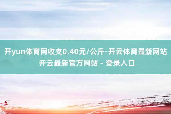 开yun体育网收支0.40元/公斤-开云体育最新网站 开云最新官方网站 - 登录入口