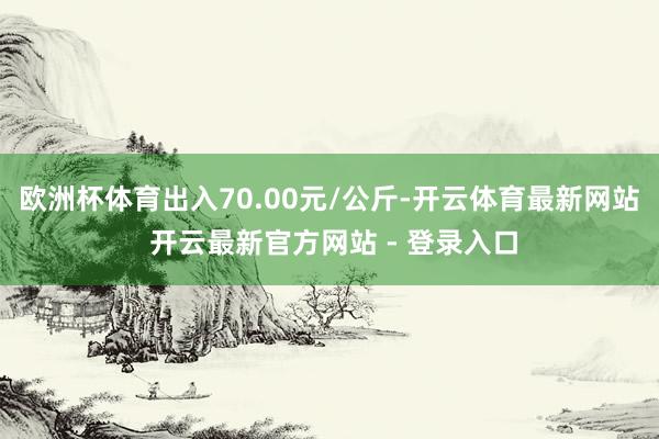 欧洲杯体育出入70.00元/公斤-开云体育最新网站 开云最新官方网站 - 登录入口