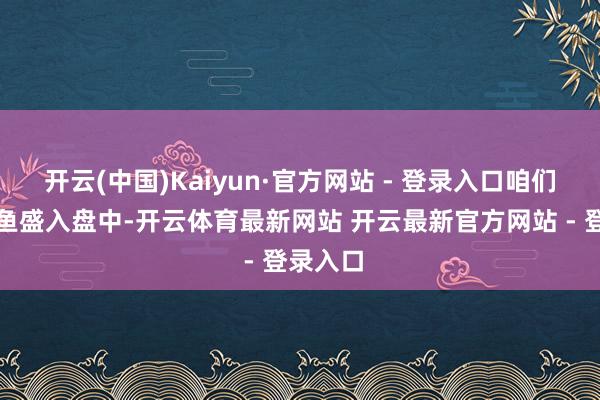 开云(中国)Kaiyun·官方网站 - 登录入口咱们将番茄鱼盛入盘中-开云体育最新网站 开云最新官方网站 - 登录入口