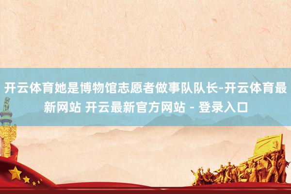 开云体育她是博物馆志愿者做事队队长-开云体育最新网站 开云最新官方网站 - 登录入口
