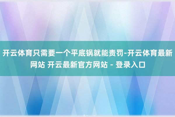 开云体育只需要一个平底锅就能责罚-开云体育最新网站 开云最新官方网站 - 登录入口