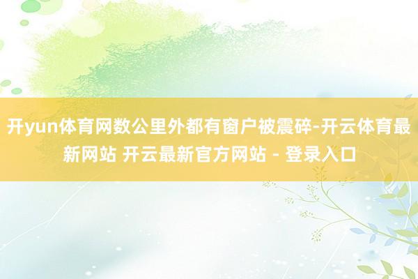 开yun体育网数公里外都有窗户被震碎-开云体育最新网站 开云最新官方网站 - 登录入口