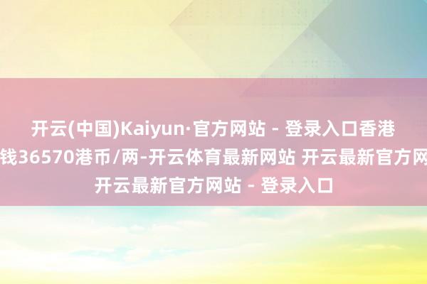 开云(中国)Kaiyun·官方网站 - 登录入口香港老凤祥黄金价钱36570港币/两-开云体育最新网站 开云最新官方网站 - 登录入口