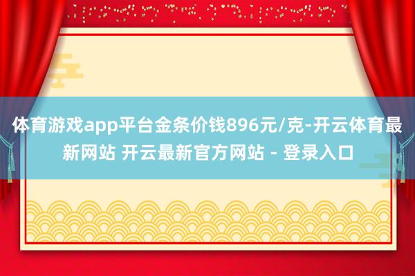 体育游戏app平台金条价钱896元/克-开云体育最新网站 开云最新官方网站 - 登录入口