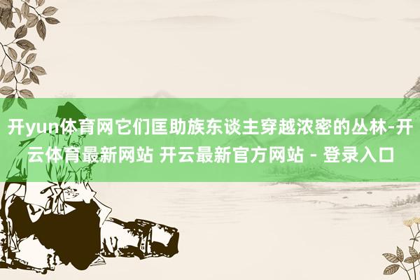 开yun体育网它们匡助族东谈主穿越浓密的丛林-开云体育最新网站 开云最新官方网站 - 登录入口