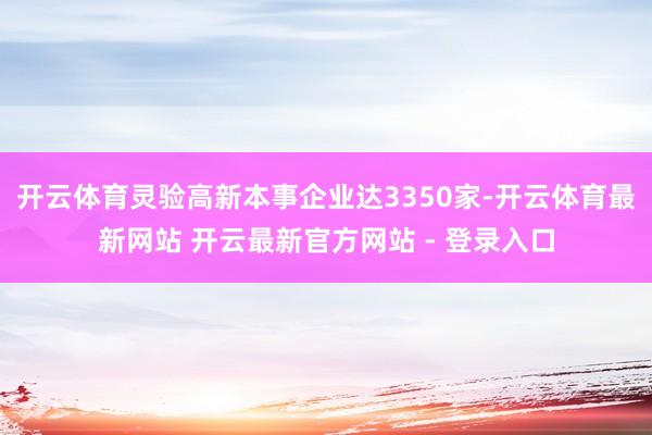 开云体育灵验高新本事企业达3350家-开云体育最新网站 开云最新官方网站 - 登录入口