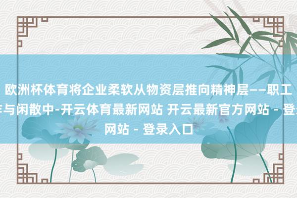 欧洲杯体育将企业柔软从物资层推向精神层——职工在合作与闲散中-开云体育最新网站 开云最新官方网站 - 登录入口