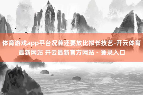 体育游戏app平台况兼还要放比拟长技艺-开云体育最新网站 开云最新官方网站 - 登录入口