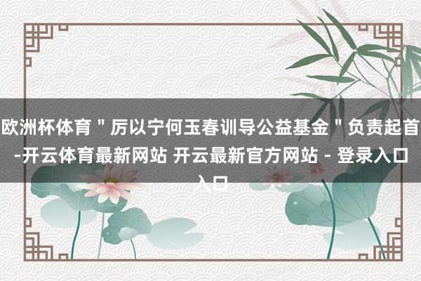 欧洲杯体育＂厉以宁何玉春训导公益基金＂负责起首-开云体育最新网站 开云最新官方网站 - 登录入口