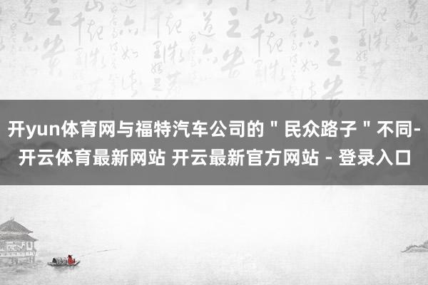 开yun体育网与福特汽车公司的＂民众路子＂不同-开云体育最新网站 开云最新官方网站 - 登录入口